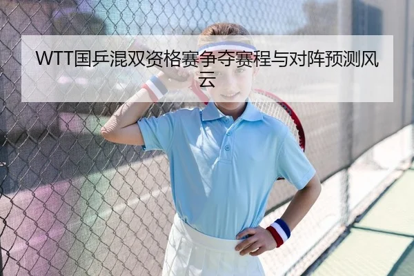 WTT国乒混双资格赛争夺赛程与对阵预测风云